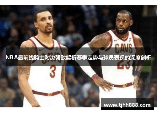 NBA最前线骑士对决强敌解析赛季走势与球员表现的深度剖析